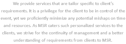 We provide services that are tailor specific to client’s requirements. It is a privilege for the client to be in control of the event, yet we proficiently minimize any potential mishaps on time and resources. As MSR caters such personalized services to the clients, we strive for the continuity of management and a better understanding of requirements from clients to MSR.