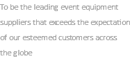 To be the leading event equipment suppliers that exceeds the expectation of our esteemed customers across the globe