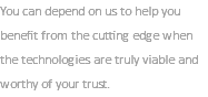 You can depend on us to help you benefit from the cutting edge when the technologies are truly viable and worthy of your trust.