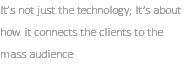 It’s not just the technology; It’s about how it connects the clients to the mass audience